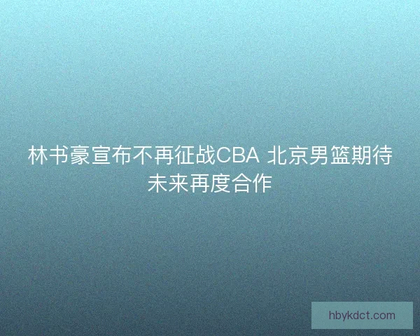 林书豪宣布不再征战CBA 北京男篮期待未来再度合作