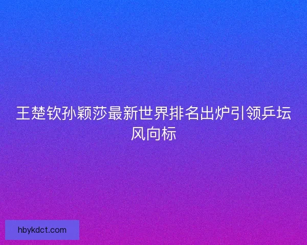 王楚钦孙颖莎最新世界排名出炉引领乒坛风向标