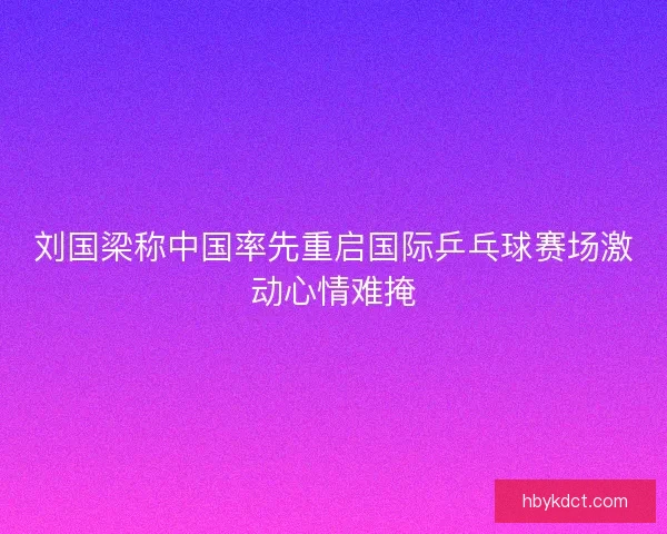 刘国梁称中国率先重启国际乒乓球赛场激动心情难掩
