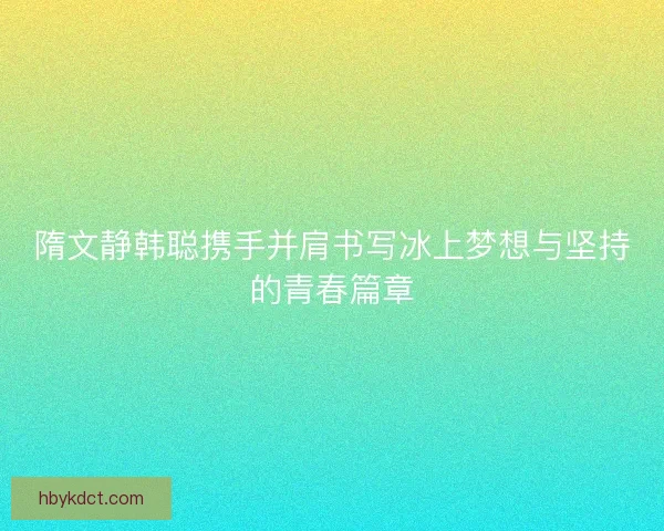 隋文静韩聪携手并肩书写冰上梦想与坚持的青春篇章