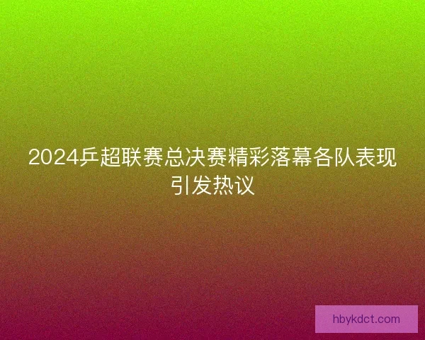 2024乒超联赛总决赛精彩落幕各队表现引发热议