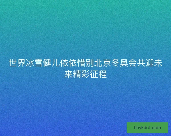 世界冰雪健儿依依惜别北京冬奥会共迎未来精彩征程