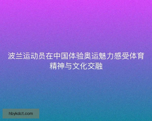 波兰运动员在中国体验奥运魅力感受体育精神与文化交融