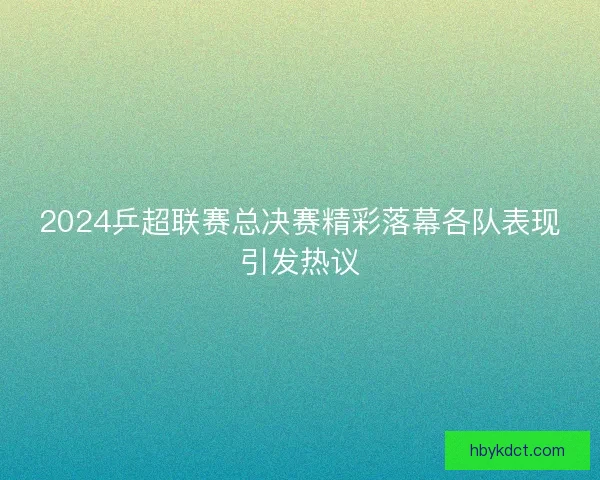 2024乒超联赛总决赛精彩落幕各队表现引发热议 2024乒超联赛总决赛精彩落幕各队表现引发热议